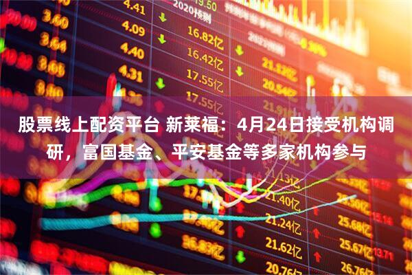 股票线上配资平台 新莱福：4月24日接受机构调研，富国基金、平安基金等多家机构参与