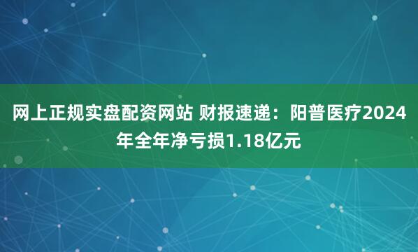 网上正规实盘配资网站 财报速递：阳普医疗2024年全年净亏损1.18亿元