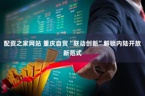 配资之家网站 重庆自贸“联动创新”解锁内陆开放新范式