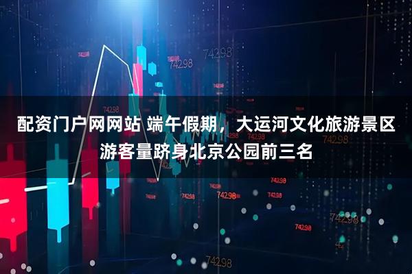 配资门户网网站 端午假期，大运河文化旅游景区游客量跻身北京公园前三名