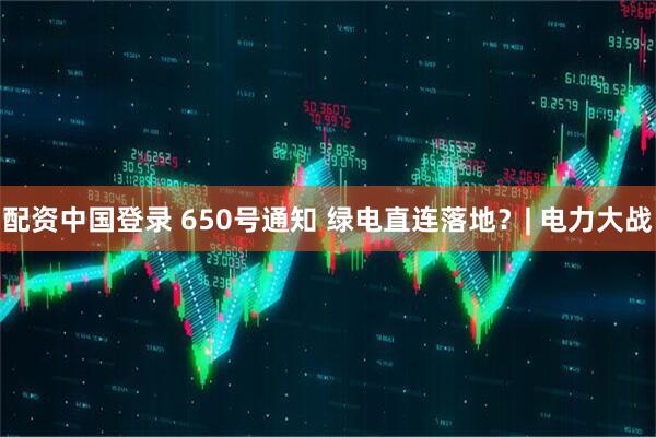 配资中国登录 650号通知 绿电直连落地？| 电力大战