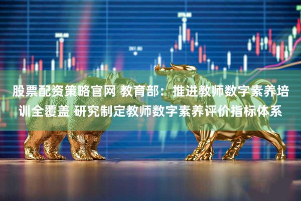 股票配资策略官网 教育部：推进教师数字素养培训全覆盖 研究制定教师数字素养评价指标体系