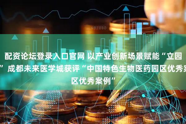 配资论坛登录入口官网 以产业创新场景赋能“立园满园” 成都未来医学城获评“中国特色生物医药园区优秀案例”
