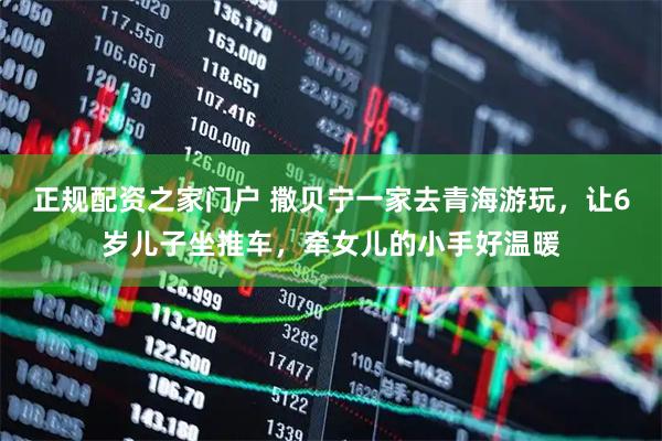 正规配资之家门户 撒贝宁一家去青海游玩，让6岁儿子坐推车，牵女儿的小手好温暖