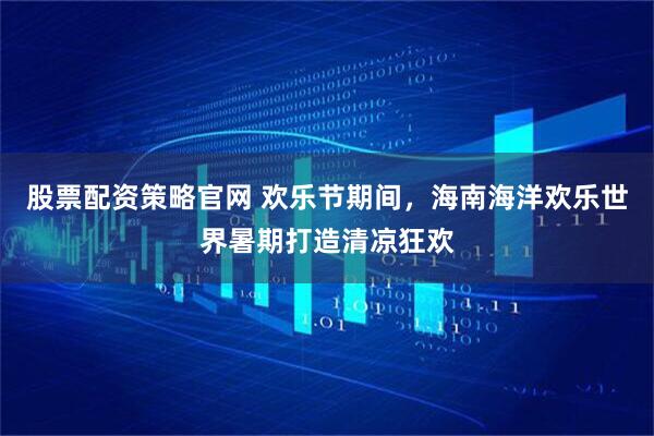 股票配资策略官网 欢乐节期间，海南海洋欢乐世界暑期打造清凉狂欢