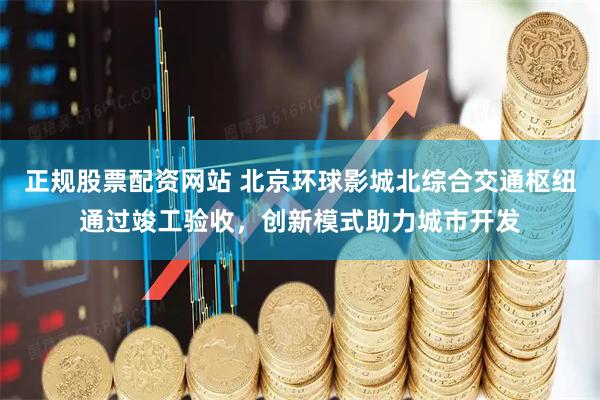 正规股票配资网站 北京环球影城北综合交通枢纽通过竣工验收，创新模式助力城市开发