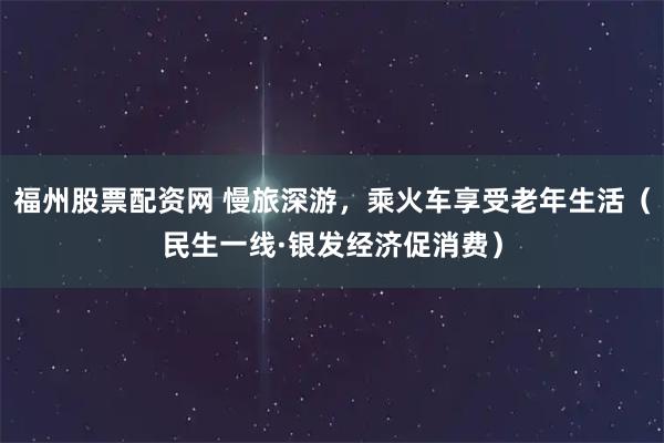 福州股票配资网 慢旅深游，乘火车享受老年生活（民生一线·银发经济促消费）