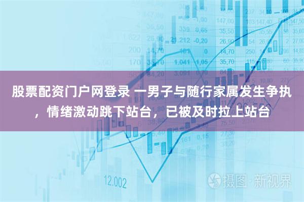 股票配资门户网登录 一男子与随行家属发生争执，情绪激动跳下站台，已被及时拉上站台