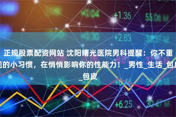 正规股票配资网站 沈阳曙光医院男科提醒：你不重视的小习惯，在悄悄影响你的性能力！_男性_生活_包皮
