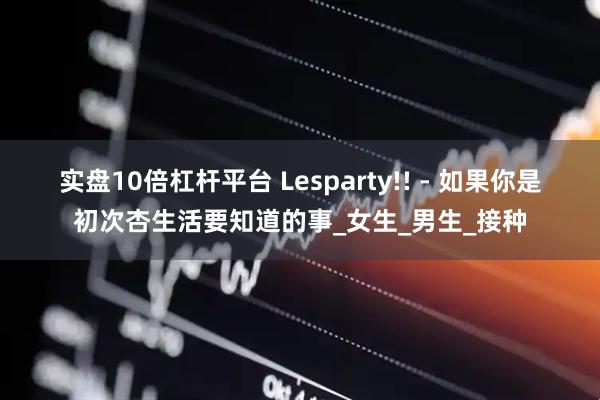 实盘10倍杠杆平台 Lesparty!! - 如果你是初次杏生活要知道的事_女生_男生_接种