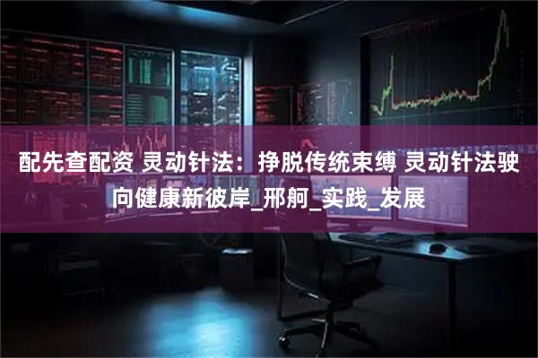 配先查配资 灵动针法：挣脱传统束缚 灵动针法驶向健康新彼岸_邢舸_实践_发展