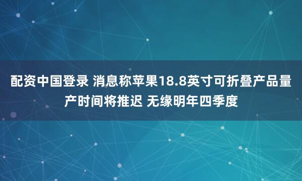 配资中国登录 消息称苹果18.8英寸可折叠产品量产时间将推迟 无缘明年四季度