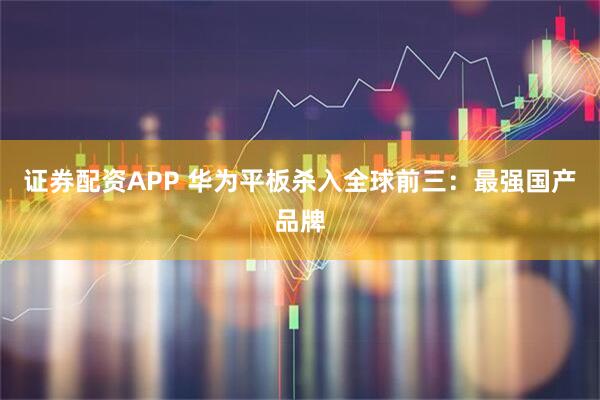 证券配资APP 华为平板杀入全球前三：最强国产品牌