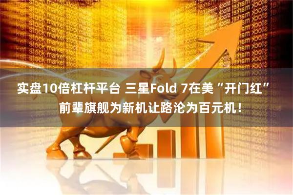 实盘10倍杠杆平台 三星Fold 7在美“开门红”   前辈旗舰为新机让路沦为百元机！