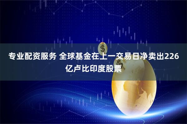 专业配资服务 全球基金在上一交易日净卖出226亿卢比印度股票