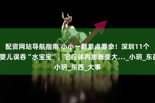配资网站导航指南 小小一颗差点要命！深圳11个月大的婴儿误吞“水宝宝”，它在体内膨胀变大…_小玥_东西_大事