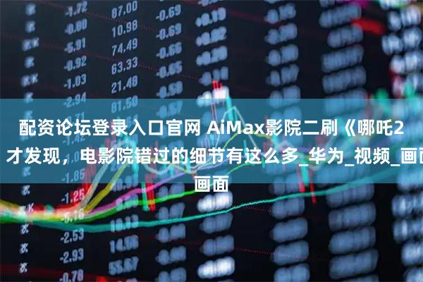 配资论坛登录入口官网 AiMax影院二刷《哪吒2》才发现，电影院错过的细节有这么多_华为_视频_画面