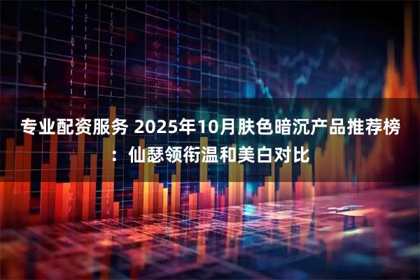 专业配资服务 2025年10月肤色暗沉产品推荐榜：仙瑟领衔温和美白对比