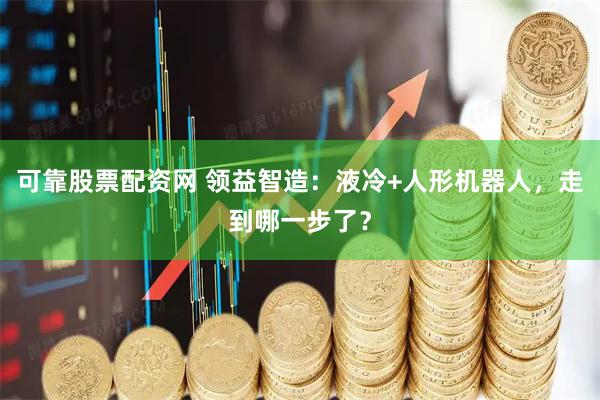 可靠股票配资网 领益智造:液冷+人形机器人,走到哪一步了?